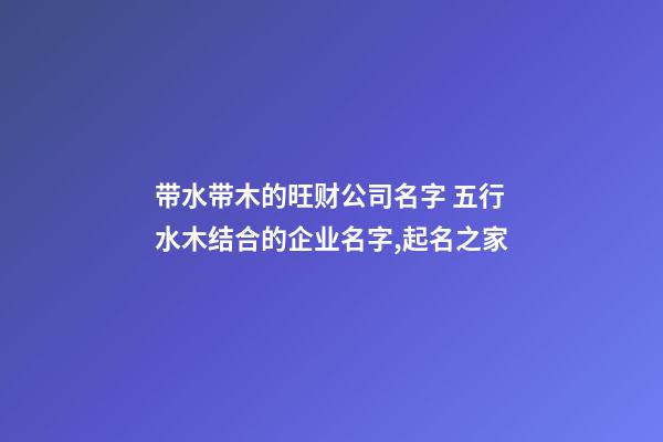 带水带木的旺财公司名字 五行水木结合的企业名字,起名之家-第1张-公司起名-玄机派